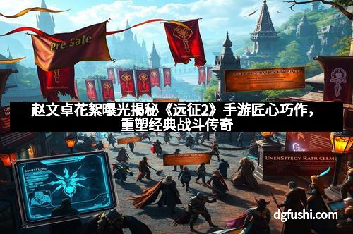 赵文卓花絮曝光揭秘《远征2》手游匠心巧作，重塑经典战斗传奇
